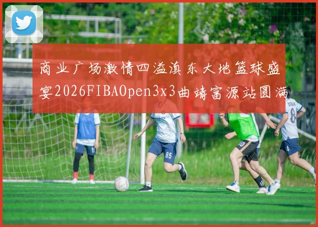商业广场激情四溢滇东大地篮球盛宴2026FIBAOpen3x3曲靖富源站圆满落幕