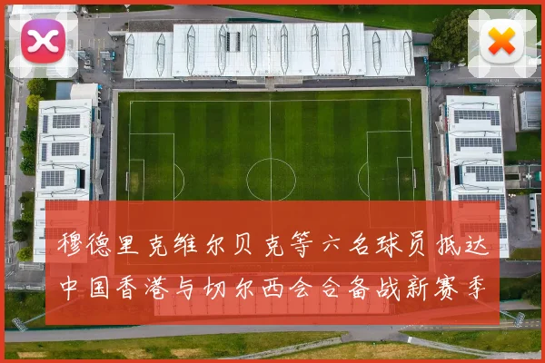 穆德里克维尔贝克等六名球员抵达中国香港与切尔西会合备战新赛季