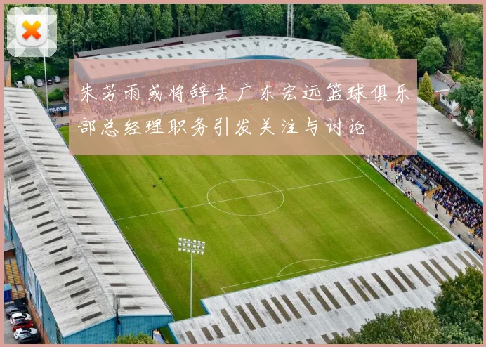 朱芳雨或将辞去广东宏远篮球俱乐部总经理职务引发关注与讨论