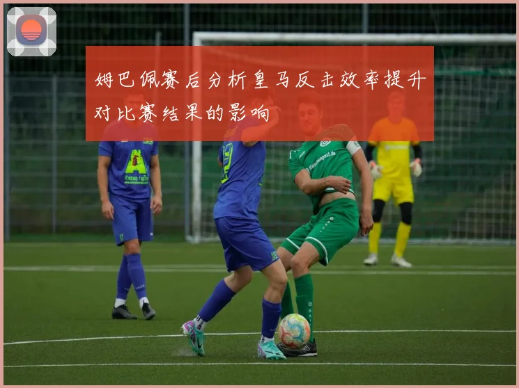 姆巴佩赛后分析皇马反击效率提升对比赛结果的影响