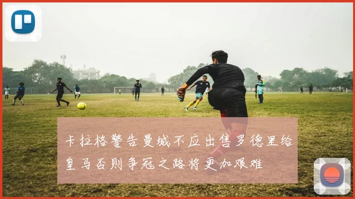 卡拉格警告曼城不应出售罗德里给皇马否则争冠之路将更加艰难
