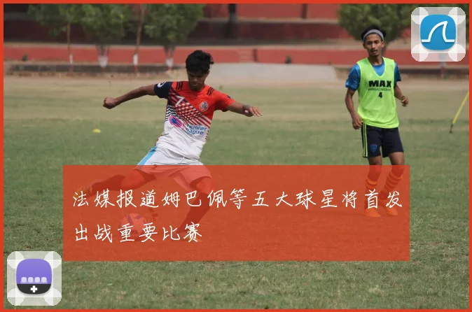 法媒报道姆巴佩等五大球星将首发出战重要比赛
