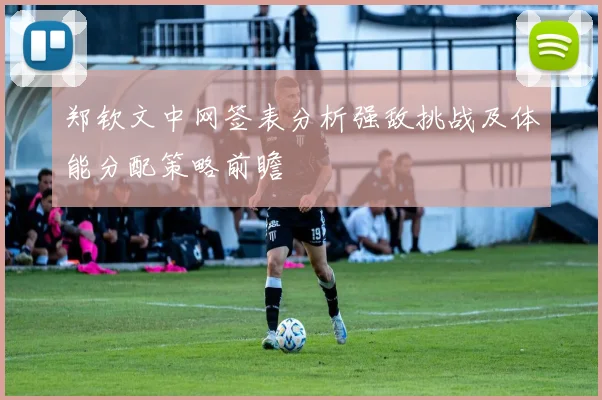 郑钦文中网签表分析强敌挑战及体能分配策略前瞻