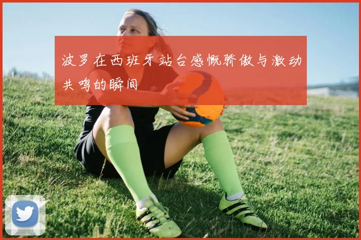 波罗在西班牙站台感慨骄傲与激动共鸣的瞬间