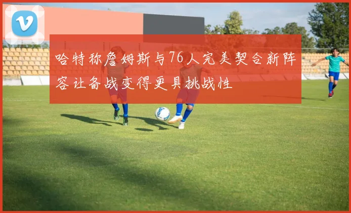 哈特称詹姆斯与76人完美契合新阵容让备战变得更具挑战性