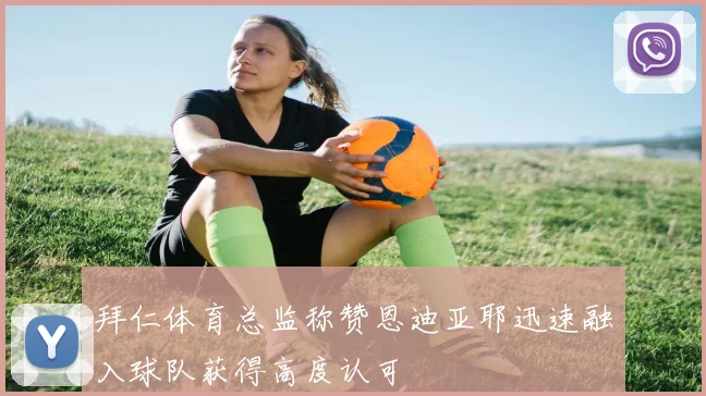 拜仁体育总监称赞恩迪亚耶迅速融入球队获得高度认可