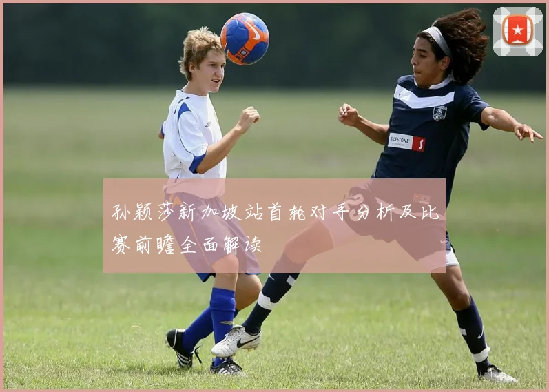 孙颖莎新加坡站首轮对手分析及比赛前瞻全面解读