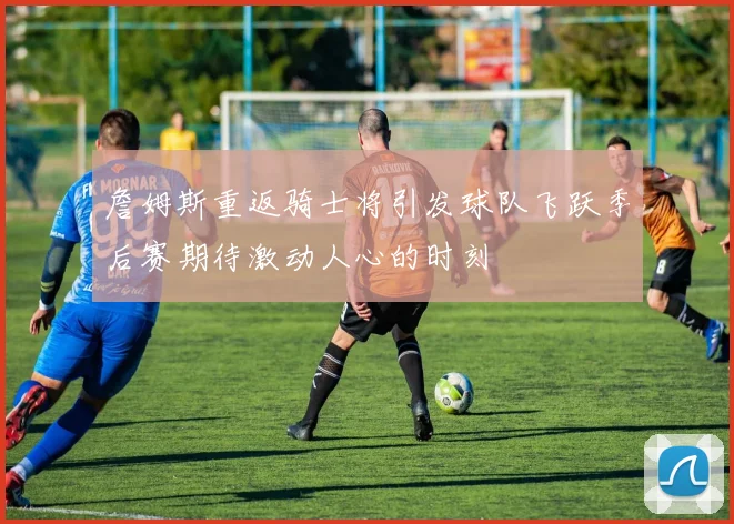 詹姆斯重返骑士将引发球队飞跃季后赛期待激动人心的时刻