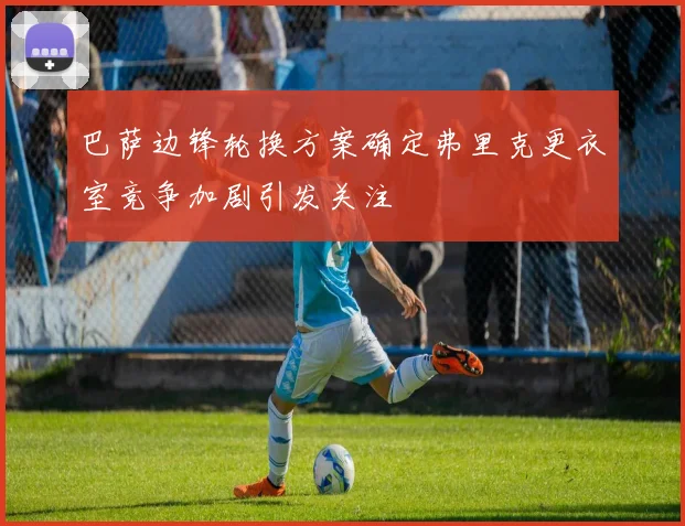 巴萨边锋轮换方案确定弗里克更衣室竞争加剧引发关注