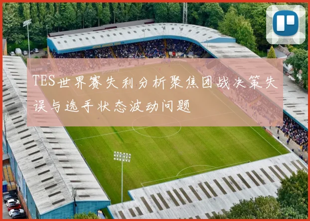 TES世界赛失利分析聚焦团战决策失误与选手状态波动问题