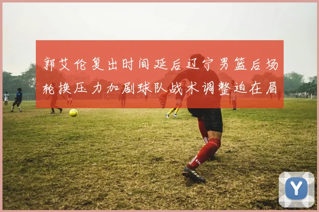 郭艾伦复出时间延后辽宁男篮后场轮换压力加剧球队战术调整迫在眉睫