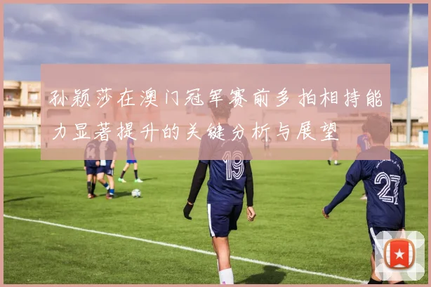 孙颖莎在澳门冠军赛前多拍相持能力显著提升的关键分析与展望
