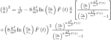 \[\begin{array}{l}{\left( {\frac{{\dot a}}{a}} \right)^2} = \frac{1}{{{a^2}}} - 8\frac{{{k^2}}}{{{m^2}}}{\rm{In}}\left( {\frac{{{v_h}}}{{{v_v}}}} \right)\dot F\left( t \right)\frac{{\dot a}}{a}\left[ {\frac{{{{\left( {\frac{{{v_h}}}{{{v_v}}}} \right)}^{8\frac{{{k^2}}}{{{m^2}}}F\left( t \right)}}}}{{{{\left( {\frac{{{v_h}}}{{{v_v}}}} \right)}^{8\frac{{{k^2}}}{{{m^2}}}F\left( t \right)}} - 1}}} \right]\\ + {\left( {8\frac{{{k^2}}}{{{m^2}}}{\rm{In}}\left( {\frac{{{v_h}}}{{{v_v}}}} \right)\dot F\left( t \right)} \right)^2}\frac{{{{\left( {\frac{{{v_h}}}{{{v_v}}}} \right)}^{8\frac{{{k^2}}}{{{m^2}}}F\left( t \right)}}}}{{{{\left( {\frac{{{v_h}}}{{{v_v}}}} \right)}^{8\frac{{{k^2}}}{{{m^2}}}F\left( t \right)}} - 1}}\end{array}\]