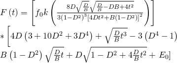 \[\begin{array}{l}F\left( t \right) = \left[ {{f_0}k\left( {\frac{{8D\sqrt {\frac{D}{B}} \sqrt {\frac{D}{B} - DB + 4{t^2}} }}{{3{{\left( {1 - {D^2}} \right)}^3}{{\left[ {4D{t^2} + B\left( {1 - {D^2}} \right)} \right]}^2}}}} \right)} \right]\\ * \left[ {4D\left( {3 + 10{D^2} + 3{D^4}} \right) + \sqrt {\frac{D}{B}{t^3}} - 3\left( {{D^4} - 1} \right)} \right.\\B\left( {1 - {D^2}} \right)\sqrt {\frac{D}{B}t} + D\sqrt {1 - {D^2} + 4\frac{D}{B}{t^2}} + \left. {{E_0}} \right]\end{array}\]