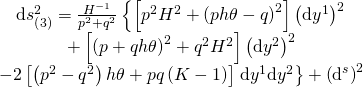 \displaystyle \begin{array}{c}\text{d}s_{{\left( 3 \right)}}^{2}=\frac{{{{H}^{{-1}}}}}{{{{p}^{2}}+{{q}^{2}}}}\left\{ {\left[ {{{p}^{2}}{{H}^{2}}+{{{\left( {ph\theta -q} \right)}}^{2}}} \right]{{{\left( {\text{d}{{y}^{1}}} \right)}}^{2}}} \right.\\+\left[ {{{{\left( {p+qh\theta } \right)}}^{2}}+{{q}^{2}}{{H}^{2}}} \right]{{\left( {\text{d}{{y}^{2}}} \right)}^{2}}\\-2\left[ {\left( {{{p}^{2}}-{{q}^{2}}} \right)h\theta +pq\left( {K-1} \right)} \right]\left. {\text{d}{{y}^{1}}\text{d}{{y}^{2}}} \right\}+{{\left( {{{\text{d}}^{s}}} \right)}^{2}}\end{array}