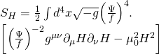 \[\begin{array}{l}{S_H} = \frac{1}{2}\int {{d^4}} x\sqrt { - g} {\left( {\frac{\Psi }{f}} \right)^4}.\\\left[ {{{\left( {\frac{\Psi }{f}} \right)}^{ - 2}}{g^{\mu \nu }}{\partial _\mu }H{\partial _\nu }H - \mu _0^2{H^2}} \right]\end{array}\]