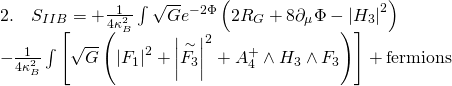 \[\begin{array}{l}2.\quad {S_{IIB}} = + \frac{1}{{4\kappa _B^2}}\int {\sqrt G } {e^{ - 2\Phi }}\left( {2{R_G} + 8{\partial _\mu }\Phi - {{\left| {{H_3}} \right|}^2}} \right)\\ - \frac{1}{{4\kappa _B^2}}\int {\left[ {\sqrt G \left( {{{\left| {{F_1}} \right|}^2} + {{\left| {\mathop {{F_3}}\limits^ \sim } \right|}^2} + A_4^ + \wedge {H_3} \wedge {F_3}} \right)} \right]} + {\rm{ fermions}}\end{array}\]