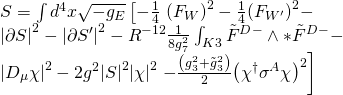 \displaystyle \begin{array}{l}S=\int{{{{d}^{4}}}}x\sqrt{{-{{g}_{E}}}}\left[ {-\frac{1}{4}} \right.{{\left( {{{F}_{W}}} \right)}^{2}}-\frac{1}{4}{{\left( {{{F}_{{{W}'}}}} \right)}^{2}}-\\{{\left| {\partial S} \right|}^{2}}-{{\left| {\partial {S}'} \right|}^{2}}-{{R}^{{-12}}}\frac{1}{{8g_{7}^{2}}}\int_{{K3}}{{{{{\tilde{F}}}^{D}}^{-}\wedge *{{{\tilde{F}}}^{D}}^{-}}}-\\{{\left| {{{D}_{\mu }}\chi } \right|}^{2}}-2{{g}^{2}}{{\left| S \right|}^{2}}{{\left| \chi \right|}^{2}}\left. {-\frac{{\left( {g_{3}^{2}+\tilde{g}_{3}^{2}} \right)}}{2}{{{\left( {{{\chi }^{\dagger }}{{\sigma }^{A}}\chi } \right)}}^{2}}} \right]\end{array}